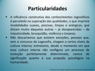 Particularidades
 A influência construtiva dos conhecimentos logosóficos
é percebida na superação das qualidades, o que imprime
modalidades suaves, precisas, limpas e enérgicas, que
distam muito daquelas outras – já desaparecidas – de
impulsividade, brusquidão, violência e torpeza;
 Não descartamos que existem exceções, pessoas que,
sem o concurso da Logosofia, chegam a certos níveis de
cultura interna; entretanto, desde o momento em que
essa cultura interna não configura um processo de
evolução perfeitamente determinado, carece de
significação quanto à sua projeção psicológica na
humanidade.
Extraído do livro Exegese Logosófica de Carlos Bernado González Pecotche
 
