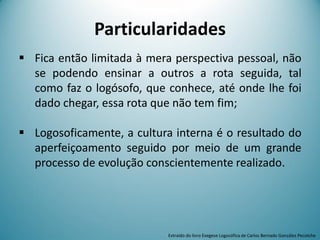 Particularidades
 Fica então limitada à mera perspectiva pessoal, não
se podendo ensinar a outros a rota seguida, tal
como faz o logósofo, que conhece, até onde lhe foi
dado chegar, essa rota que não tem fim;
 Logosoficamente, a cultura interna é o resultado do
aperfeiçoamento seguido por meio de um grande
processo de evolução conscientemente realizado.
Extraído do livro Exegese Logosófica de Carlos Bernado González Pecotche
 