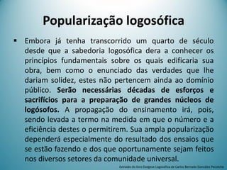 Popularização logosófica
 Embora já tenha transcorrido um quarto de século
desde que a sabedoria logosófica dera a conhecer os
princípios fundamentais sobre os quais edificaria sua
obra, bem como o enunciado das verdades que lhe
dariam solidez, estes não pertencem ainda ao domínio
público. Serão necessárias décadas de esforços e
sacrifícios para a preparação de grandes núcleos de
logósofos. A propagação do ensinamento irá, pois,
sendo levada a termo na medida em que o número e a
eficiência destes o permitirem. Sua ampla popularização
dependerá especialmente do resultado dos ensaios que
se estão fazendo e dos que oportunamente sejam feitos
nos diversos setores da comunidade universal.
Extraído do livro Exegese Logosófica de Carlos Bernado González Pecotche
 
