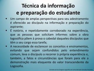 Técnica da informação
e preparação do estudante
 Um campo de amplas perspectivas para seu adestramento
é oferecido ao discípulo na informação e preparação do
aspirante;
 É notório, e repetidamente corroborado na experiência,
que as pessoas que solicitam informes sobre a obra
logosófica põem à prova o cabedal daqueles discípulos que
têm a seu cargo essa tarefa;
 A necessidade de esclarecer os conceitos e ensinamentos,
evitando que sejam confundidos pelo entendimento
comum, leva o discípulo a recorrer à própria experiência e,
também, a fatos e circunstâncias que foram para ele a
demonstração mais eloquente do valor transcendente da
Logosofia.
Extraído do livro Exegese Logosófica de Carlos Bernado González Pecotche
 