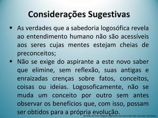 Considerações Sugestivas
 As verdades que a sabedoria logosófica revela
ao entendimento humano não são acessíveis
aos seres cujas mentes estejam cheias de
preconceitos;
 Não se exige do aspirante a este novo saber
que elimine, sem reflexão, suas antigas e
enraizadas crenças sobre fatos, conceitos,
coisas ou ideias. Logosoficamente, não se
muda um conceito por outro sem antes
observar os benefícios que, com isso, possam
ser obtidos para a própria evolução.Extraído do livro Exegese Logosófica de Carlos Bernado González Pecotche
 