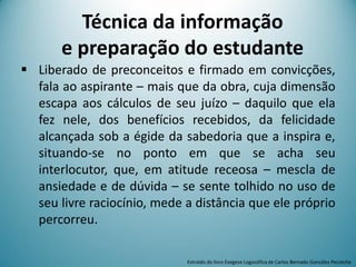  Liberado de preconceitos e firmado em convicções,
fala ao aspirante – mais que da obra, cuja dimensão
escapa aos cálculos de seu juízo – daquilo que ela
fez nele, dos benefícios recebidos, da felicidade
alcançada sob a égide da sabedoria que a inspira e,
situando-se no ponto em que se acha seu
interlocutor, que, em atitude receosa – mescla de
ansiedade e de dúvida – se sente tolhido no uso de
seu livre raciocínio, mede a distância que ele próprio
percorreu.
Extraído do livro Exegese Logosófica de Carlos Bernado González Pecotche
Técnica da informação
e preparação do estudante
 