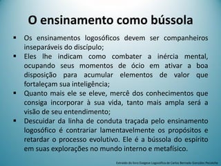 O ensinamento como bússola
 Os ensinamentos logosóficos devem ser companheiros
inseparáveis do discípulo;
 Eles lhe indicam como combater a inércia mental,
ocupando seus momentos de ócio em ativar a boa
disposição para acumular elementos de valor que
fortaleçam sua inteligência;
 Quanto mais ele se eleve, mercê dos conhecimentos que
consiga incorporar à sua vida, tanto mais ampla será a
visão de seu entendimento;
 Descuidar da linha de conduta traçada pelo ensinamento
logosófico é contrariar lamentavelmente os propósitos e
retardar o processo evolutivo. Ele é a bússola do espírito
em suas explorações no mundo interno e metafísico.
Extraído do livro Exegese Logosófica de Carlos Bernado González Pecotche
 