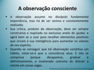 A observação consciente
 A observação assume no discípulo fundamental
importância, mas há de ser serena e constantemente
realizada;
 Sua crítica, produto da observação, deve ser sempre
construtiva e inspirada no exclusivo anelo de ajudar, e
agirá bem se a usar para recolher elementos positivos
que sirvam à sua inteligência para aumentar os valores
de seu espírito;
 Quando se conseguir que tal observação constitua um
hábito, notar-se-á que a consciência atua. E isto se
comprova porque desaparece, gradual e
definitivamente, o inveterado costume de distrair a
mente em coisas vagas.
Extraído do livro Exegese Logosófica de Carlos Bernado González Pecotche
 