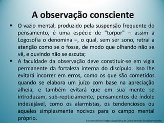 A observação consciente
 O vazio mental, produzido pela suspensão frequente do
pensamento, é uma espécie de "torpor" – assim a
Logosofia o denomina –, o qual, sem ser sono, retrai a
atenção como se o fosse, de modo que olhando não se
vê, e ouvindo não se escuta;
 A faculdade da observação deve constituir-se em vigia
permanente da fortaleza interna do discípulo. Isso lhe
evitará incorrer em erros, como os que são cometidos
quando se elabora um juízo com base na apreciação
alheia, e também evitará que em sua mente se
introduzam, sub-repticiamente, pensamentos de índole
indesejável, como os alarmistas, os tendenciosos ou
aqueles simplesmente nocivos para o campo mental
próprio. Extraído do livro Exegese Logosófica de Carlos Bernado González Pecotche
 