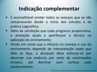 Indicação complementar
 É aconselhável anotar todos os avanços que se vão
comprovando desde o início dos estudos e da
prática Logosófica;
 Além da satisfação que cada progresso proporciona,
a anotação ajuda a aperfeiçoar a técnica na
aplicação do ensinamento;
 Tendo em conta que a eficácia no manejo e uso do
ensinamento depende da interpretação exata que
dele se faça, o discípulo deve esforçar-se por
absorver sua essência por meio de continuados
ensaios, até dominar com certeza cada
conhecimento.
Extraído do livro Exegese Logosófica de Carlos Bernado González Pecotche
 