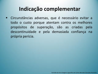 Indicação complementar
 Circunstâncias adversas, que é necessário evitar a
todo o custo porque atentam contra os melhores
propósitos de superação, são as criadas pela
descontinuidade e pela demasiada confiança na
própria perícia.
Extraído do livro Exegese Logosófica de Carlos Bernado González Pecotche
 