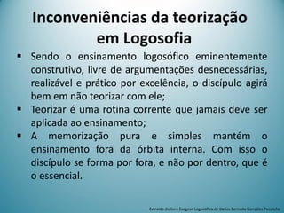 Inconveniências da teorização
em Logosofia
 Sendo o ensinamento logosófico eminentemente
construtivo, livre de argumentações desnecessárias,
realizável e prático por excelência, o discípulo agirá
bem em não teorizar com ele;
 Teorizar é uma rotina corrente que jamais deve ser
aplicada ao ensinamento;
 A memorização pura e simples mantém o
ensinamento fora da órbita interna. Com isso o
discípulo se forma por fora, e não por dentro, que é
o essencial.
Extraído do livro Exegese Logosófica de Carlos Bernado González Pecotche
 
