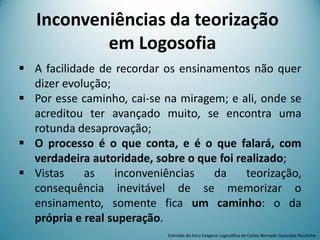  A facilidade de recordar os ensinamentos não quer
dizer evolução;
 Por esse caminho, cai-se na miragem; e ali, onde se
acreditou ter avançado muito, se encontra uma
rotunda desaprovação;
 O processo é o que conta, e é o que falará, com
verdadeira autoridade, sobre o que foi realizado;
 Vistas as inconveniências da teorização,
consequência inevitável de se memorizar o
ensinamento, somente fica um caminho: o da
própria e real superação.
Extraído do livro Exegese Logosófica de Carlos Bernado González Pecotche
Inconveniências da teorização
em Logosofia
 