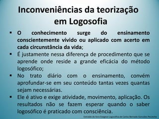  O conhecimento surge do ensinamento
conscientemente vivido ou aplicado com acerto em
cada circunstância da vida;
 É justamente nessa diferença de procedimento que se
aprende onde reside a grande eficácia do método
logosófico;
 No trato diário com o ensinamento, convém
aprofundar-se em seu conteúdo tantas vezes quantas
sejam necessárias.
 Ele é ativo e exige atividade, movimento, aplicação. Os
resultados não se fazem esperar quando o saber
logosófico é praticado com consciência.
Extraído do livro Exegese Logosófica de Carlos Bernado González Pecotche
Inconveniências da teorização
em Logosofia
 