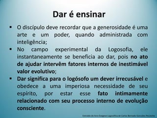 Dar é ensinar
 O discípulo deve recordar que a generosidade é uma
arte e um poder, quando administrada com
inteligência;
 No campo experimental da Logosofia, ele
instantaneamente se beneficia ao dar, pois no ato
de ajudar intervêm fatores internos de inestimável
valor evolutivo;
 Dar significa para o logósofo um dever irrecusável e
obedece a uma imperiosa necessidade de seu
espírito, por estar esse fato intimamente
relacionado com seu processo interno de evolução
consciente.
Extraído do livro Exegese Logosófica de Carlos Bernado González Pecotche
 