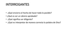 INTERROGANTES
• ¿Qué encierra el hecho de hacer todo lo posible?
• ¿Qué es ser un obrero aprobado?
• ¿Qué significa ser diligente?
• ¿Qué es interpretar de manera correcta la palabra de Dios?
 