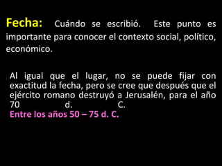 Fecha :   Cu ándo se escribió.  Este punto es importante para conocer el contexto social, político, económico. Al igual que el lugar, no se puede fijar con exactitud la fecha, pero se cree que después que el ejército romano destruyó a Jerusalén, para el año 70 d. C.  Entre los años 50 – 75 d. C.   