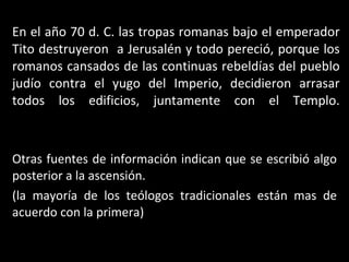 En el año 70 d. C. las tropas romanas bajo el emperador Tito destruyeron  a Jerusalén y todo pereció, porque los romanos cansados de las continuas rebeldías del pueblo judío contra el yugo del Imperio, decidieron arrasar todos los edificios, juntamente con el Templo. Otras fuentes de información indican que se escribió algo posterior a la ascensión. (la mayoría de los teólogos tradicionales están mas de acuerdo con la primera) 