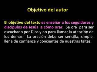 Objetivo del autor El objetivo del texto   es enseñar a los seguidores y disc ípulos  de Jes ús  a cómo orar .  Se ora  para ser escuchado por Dios y no para llamar la atención de los demás.  La oración debe ser sencilla, simple, llena de confianza y concientes de nuestras faltas.  