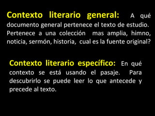 Contexto literario general :   A qué documento general pertenece el texto de estudio.  Pertenece a una colección  mas amplia, himno, noticia, sermón, historia,  cual es la fuente original? Contexto literario espec ífico :   En qué contexto se está usando el pasaje.  Para descubrirlo se puede leer lo que antecede y precede al texto. 
