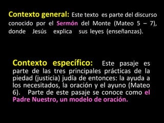 Contexto general:   Este texto  es parte del discurso conocido por el  Sermón  del Monte (Mateo 5 – 7), donde Jesús explica sus leyes (enseñanzas).  Contexto específico:   Este pasaje es parte de las tres principales prácticas de la piedad (justicia) judía de entonces: la ayuda a los necesitados, la oración y el ayuno (Mateo 6).  Parte de este pasaje se conoce como  el Padre Nuestro, un modelo de oración. 