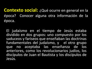 Contexto social:   ¿Qué ocurre en general en la época?  Conocer alguna otra información de la época. El judaísmo en el tiempo de Jesús estaba dividido en dos grupos: uno compuesto por los saduceos y fariseos que enseñaban las doctrinas fundamentales del judaísmo, y  el otro grupo que no aceptaba las enseñanza de los anteriores, como los revolucionarios judíos, los discípulos de Juan el Bautista y los discípulos de Jesús. 