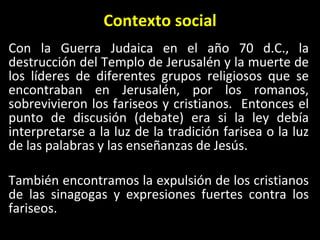 Contexto social Con la Guerra Judaica en el año 70 d.C., la destrucción del Templo de Jerusalén y la muerte de los líderes de diferentes grupos religiosos que se encontraban en Jerusalén, por los romanos, sobrevivieron los fariseos y cristianos.  Entonces el punto de discusi ón (debate)  era si la ley debía interpretarse a la luz de la tradición farisea o la luz de las palabras y las enseñanzas de Jesús. Tambi én encontramos la expulsión de los cristianos de las sinagogas y expresiones fuertes contra los fariseos. 
