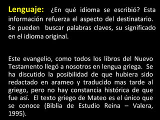 Lenguaje:   ¿En qué idioma se escribió? Esta información refuerza el aspecto del destinatario.  Se pueden  buscar palabras claves, su significado en el idioma original. Este evangelio, como todos los libros del Nuevo Testamento llegó a nosotros en lengua griega.  Se ha discutido la posibilidad de que hubiera sido redactado en arameo y traducido mas tarde al griego, pero no hay constancia histórica de que fue así.  El texto griego de Mateo es el único que se conoce (Biblia de Estudio Reina – Valera, 1995). 