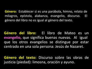 G énero:   Establecer si es una parábola, himno, relato de milagros, epístola, alabanza, evangelio, discurso.  El género del libro no es igual al género del texto. Género del libro:   El libro de Mateo es un  evangelio,  que significa buenas nuevas.  Al  igual  que los otros evangelios se distingue por estar centrado en una sola persona: Jesús de Nazaret. Género del texto:  Discurso sobre las obras de justicia (piedad): limosna, oración y ayuno. 