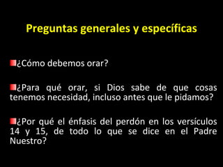 Preguntas generales y espec íficas ¿Cómo debemos orar?  ¿Para qué orar, si Dios sabe de que cosas tenemos necesidad, incluso antes que le pidamos?  ¿Por qué el énfasis del perdón en los versículos 14 y 15, de todo lo que se dice en el Padre Nuestro?   