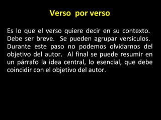 Verso  por verso Es lo que el verso quiere decir en su contexto.  Debe ser breve.  Se pueden agrupar vers ículos.  Durante este paso no podemos olvidarnos del objetivo del autor.  Al final se puede resumir en un párrafo la idea central, lo esencial, que debe coincidir con el objetivo del autor. 