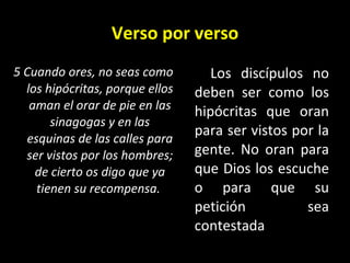 Verso por verso 5 Cuando ores, no seas como los hipócritas, porque ellos aman el orar de pie en las sinagogas y en las esquinas de las calles para ser vistos por los hombres; de cierto os digo que ya tienen su recompensa.   Los discípulos no deben ser como los hipócritas que oran para ser vistos por la gente. No oran para que Dios los escuche o para que su petición sea contestada 