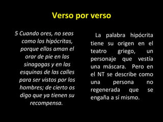 Verso por verso 5 Cuando ores, no seas como los hipócritas, porque ellos aman el orar de pie en las sinagogas y en las esquinas de las calles para ser vistos por los hombres; de cierto os digo que ya tienen su recompensa.   La palabra hipócrita tiene su origen en el teatro griego, un personaje que vestía una máscara.  Pero en el NT se describe como una persona no regenerada que se engaña a sí mismo. 