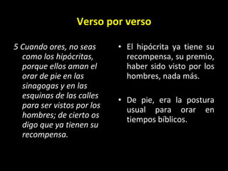 Verso por verso 5 Cuando ores, no seas como los hipócritas, porque ellos aman el orar de pie en las sinagogas y en las esquinas de las calles para ser vistos por los hombres; de cierto os digo que ya tienen su recompensa. El hipócrita ya tiene su recompensa, su premio, haber sido visto por los hombres, nada más. De pie, era la postura usual para orar en tiempos bíblicos. 