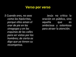 Verso por verso 5 Cuando ores, no seas como los hipócritas, porque ellos aman el orar de pie en las sinagogas y en las esquinas de las calles para ser vistos por los hombres; de cierto os digo que ya tienen su recompensa. Jes ús no critica la oración en público, sino aquella que es ambiciosa y ostentosa para atraer la atención. 