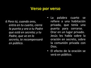 Verso por verso 6 Pero tú, cuando ores, entra en tu cuarto, cierra la puerta y ora a tu Padre que está en secreto; y tu Padre, que ve en lo secreto, te recompensará en público.   La palabra cuarto se refiere a una habitación privada, que tenía una puerta para cerrarse.  Orar en un lugar privado.  Jesús les habla sobre la oración en secreto, sobre la comunión privada con Dios.  El efecto de la oraci ón se verá en público. 