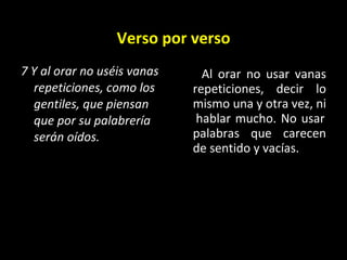 Verso por verso 7 Y al orar no uséis vanas repeticiones, como los gentiles, que piensan que por su palabrería serán oídos.   Al orar no usar vanas repeticiones, decir lo mismo una y otra vez, ni  hablar mucho. No usar palabras que carecen de sentido y vacías.  
