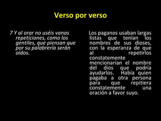 Verso por verso 7 Y al orar no uséis vanas repeticiones, como los gentiles, que piensan que por su palabrería serán oídos.   Los paganos usaban largas listas que tenían los nombres de sus dioses, con la esperanza de que al repetirlos constatemente mencionarían el nombre del dios que podría ayudarlos.  Había quien pagaba a otra persona para que repitiera constatemente una oración a favor suyo. 