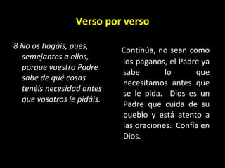 Verso por verso 8 No os hagáis, pues, semejantes a ellos, porque vuestro Padre sabe de qué cosas tenéis necesidad antes que vosotros le pidáis.   Continúa, no sean como los paganos, el Padre ya sabe lo que necesitamos antes que se le pida.  Dios es un Padre que cuida de su pueblo y está atento a las oraciones.  Confía en Dios. 