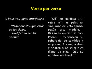 Verso por verso 9 Vosotros, pues, oraréis así:    "Padre nuestro que estás en los cielos,      santificado sea tu nombre.   “ Así” no significa orar estas mismas palabras, sino orar de esta forma, según este modelo.  Dirijan la oración al Dios Padre.  Reconozcan su soberanía, su santidad y su poder.  Adoren, alaben y honren a Aquel que es digno de ello.  Que su nombre sea bendito. 