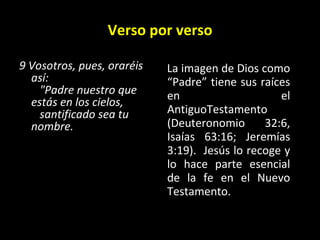 Verso por verso 9 Vosotros, pues, oraréis así:     "Padre nuestro que estás en los cielos,     santificado sea tu nombre.   La imagen de Dios como “Padre” tiene sus raíces en el AntiguoTestamento (Deuteronomio 32:6, Isaías 63:16; Jeremías 3:19).  Jesús lo recoge y lo hace parte esencial de la fe en el Nuevo Testamento. 