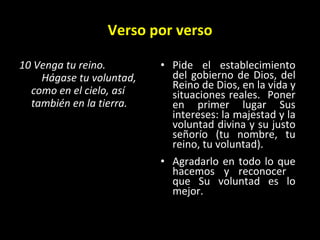Verso por verso 10 Venga tu reino.      Hágase tu voluntad, como en el cielo, así también en la tierra.   Pide el establecimiento del gobierno de Dios, del Reino de Dios, en la vida y situaciones reales.  Poner en primer lugar Sus intereses: la majestad y la voluntad divina y su justo señorío (tu nombre, tu reino, tu voluntad). Agradarlo en todo lo que hacemos y reconocer  que Su voluntad es lo mejor.  