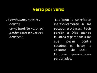 Verso por verso 12 Perdónanos nuestras deudas,  como también nosotros perdonamos a nuestros deudores.   Las “deudas” se refieren metafóricamente a los pecados u ofensas.  Pedir perdón a Dios cuando fallamos y perdonar a los que pecan contra nosotros es hacer la voluntad de Dios.  Perdonar si queremos ser perdonados. 