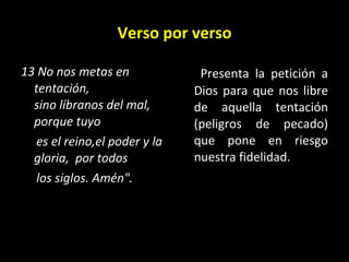 Verso por verso 13 No nos metas en tentación,  sino líbranos del mal,   porque tuyo  es el reino,el poder y la gloria,  por todos  los siglos. Amén".   Presenta la petición a Dios para que nos libre de aquella tentación (peligros de pecado) que pone en riesgo nuestra fidelidad.  