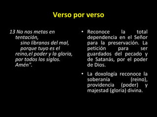 Verso por verso 13 No nos metas en tentación,      sino líbranos del mal,      porque tuyo es el reino,el poder y la gloria,  por todos los siglos. Amén".   Reconoce la total dependencia en el Señor para la preservación. La petición para ser guardados del pecado y de Satanás, por el poder de Dios. La doxología reconoce la soberanía (reino), providencia (poder) y majestad (gloria) divina. 