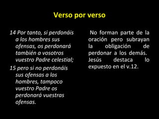 Verso por verso 14 Por tanto, si perdonáis a los hombres sus ofensas, os perdonará también a vosotros vuestro Padre celestial;  15 pero si no perdonáis sus ofensas a los hombres, tampoco vuestro Padre os perdonará vuestras ofensas.   No forman parte de la oración pero subrayan la obligación de perdonar a los demás.  Jesús destaca lo expuesto en el v.12.  