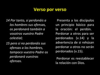 Verso por verso 14 Por tanto, si perdonáis a los hombres sus ofensas, os perdonará también a vosotros vuestro Padre celestial;  15 pero si no perdonáis sus ofensas a los hombres, tampoco vuestro Padre os perdonará vuestras ofensas.   Presenta a los discípulos un principio básico para la oración: el perdón.  Perdonar a otros para ser perdonados (v.14) y la advertencia de si rehúsan perdonar a otros no serán perdonados (v.15).   Perdonar es reestablecer la relaci ón con Dios.  
