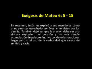 Ex égesis de Mateo 6: 5 - 15 En resumen, Jesús les explicó a sus seguidores c ómo  orar: para ser escuchado por Dios  y no vistos por los demás.  También dejó ver que la oración debe ser una sincera expresión del corazón y no una simple acumulación de palabrerías.  No condenó las oraciones largas pero si el uso de la verbosidad que carece de sentido y vacía.  