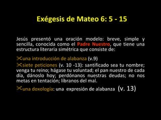 Ex égesis de Mateo 6: 5 - 15 Jes ús p resentó una oración modelo: breve, simple y sencilla, conocida como el  Padre Nuestro , que tiene una estructura literaria simétrica que consiste de: una introducci ón de  alabanza  (v.9)  siete peticiones  (v. 10 -13): santificado sea tu nombre; venga tu reino; hágase tu voluntad; el pan nuestro de cada día, dánoslo hoy; perdónanos nuestras deudas; no nos metas en tentación; líbranos del mal. una doxología : una  expresión de alabanza   (v. 13) 