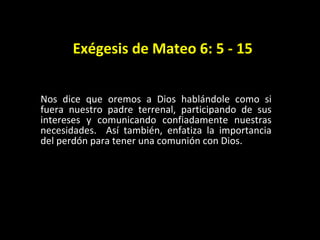 Ex égesis de Mateo 6: 5 - 15 Nos dice que oremos a Dios hablándole como si fuera nuestro padre terrenal, participando de sus intereses y comunicando confiadamente nuestras necesidades.  Así también, enfatiza la importancia del perdón para tener una comunión con Dios. 