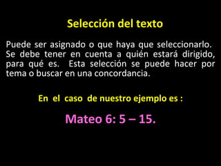Selecci ón del texto Puede ser asignado o que haya que seleccionarlo.  Se debe tener en cuenta a qui én estará dirigido, para qué es.  Esta selección se puede hacer por tema o buscar en una concordancia. En  el  caso  de nuestro ejemplo es : Mateo 6: 5 – 15. 