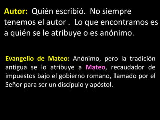 Autor:   Qui én escribió.  No siempre tenemos el autor .  Lo que encontramos es a quién se le atribuye o es anónimo. Evangelio de Mateo:   Anónimo, pero la tradición antigua se lo atribuye a  Mateo , recaudador de impuestos bajo el gobierno romano, llamado por el Señor para ser un discípulo y apóstol. 