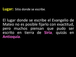 Lugar:   Sitio donde se escribe . El lugar donde se escribe el Evangelio de Mateo no es posible fijarlo con exactitud, pero muchos piensan que pudo ser escrito en tierra de   Siria ,  quizás en  Antioqu í a . 