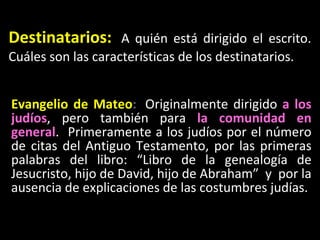 Destinatarios:   A qui én está dirigido el escrito.  Cuáles son las características de los destinatarios. Evangelio de Mateo :   Originalmente dirigido  a los judíos , pero también para  la comunidad en general .  Primeramente a los judíos por el número de citas del Antiguo Testamento, por las primeras palabras del libro: “Libro de la genealogía de Jesucristo, hijo de David, hijo de Abraham”  y  por la ausencia de explicaciones de las costumbres judías.  